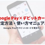 Google Pay（グーグルペイ）でデビットカードは利用可能？使えるデビットカードと使い方を解説